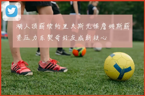 湖人顶薪续约里夫斯无惧詹姆斯薪资压力东契奇好友成新核心