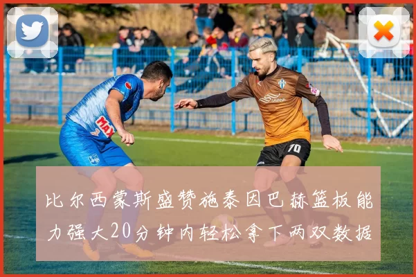 比尔西蒙斯盛赞施泰因巴赫篮板能力强大20分钟内轻松拿下两双数据