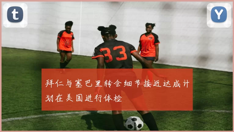 拜仁与塞巴里转会细节接近达成计划在美国进行体检